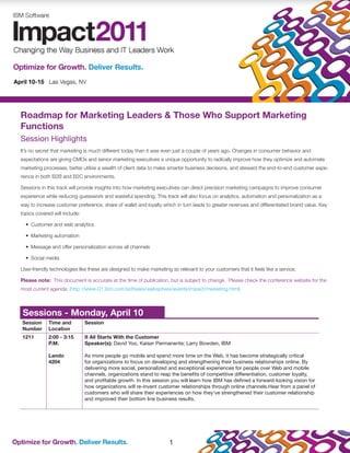 Roadmap for Marketing Leaders & Those Who Support Marketing
Functions
Session Highlights
It’s no secret that marketing is much different today than it was even just a couple of years ago. Changes in consumer behavior and
expectations are giving CMOs and senior marketing executives a unique opportunity to radically improve how they optimize and automate
marketing processes, better utilize a wealth of client data to make smarter business decisions, and steward the end-to-end customer expe-
rience in both B2B and B2C environments.

Sessions in this track will provide insights into how marketing executives can direct precision marketing campaigns to improve consumer
experience while reducing guesswork and wasteful spending. This track will also focus on analytics, automation and personalization as a
way to increase customer preference, share of wallet and loyalty which in turn leads to greater revenues and differentiated brand value. Key
topics covered will include:

  •	 Customer and web analytics

  •	 Marketing automation

  •	 Message and offer personalization across all channels

  •	 Social media

User-friendly technologies like these are designed to make marketing so relevant to your customers that it feels like a service.

Please note: This document is accurate at the time of publication, but is subject to change. Please check the conference website for the
most current agenda: (http://www-01.ibm.com/software/websphere/events/impact/marketing.html)



 Sessions - Monday, April 10
Session      Time and          Session
Number       Location
1211         2:00 - 3:15       It All Starts With the Customer
             P.M.              Speaker(s): David Yoo, Kaiser Permanente; Larry Bowden, IBM

             Lando             As more people go mobile and spend more time on the Web, it has become strategically critical
             4204              for organizations to focus on developing and strengthening their business relationships online. By
                               delivering more social, personalized and exceptional experiences for people over Web and mobile
                               channels, organizations stand to reap the benefits of competitive differentiation, customer loyalty,
                               and profitable growth. In this session you will learn how IBM has defined a forward-looking vision for
                               how organizations will re-invent customer relationships through online channels.Hear from a panel of
                               customers who will share their experiences on how they’ve strengthened their customer relationship
                               and improved their bottom line business results.




                                                                     1
 