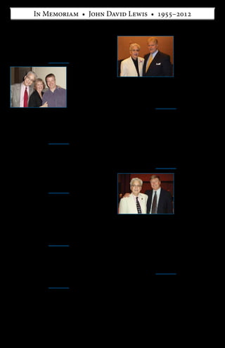 John Lewis was not only a very
close and dear friend to me, but
a great intellectual inspiration
as well. Our joint years together
at Duke will prove to be some
of the most memorable of my
life. John was a productive
dynamo and genuine scholar.
He was a loving husband to
Casey. He was a perfectly
virtuous human being. On top
of all that, he had an inimitable
wit. John invariably made me
think hard and laugh hard. He
always loved to battle for whatever was best in life—but he was also benevolent
in his battles, truly the “happy warrior.” It was such an honor and delight for me to
have known and loved—albeit briefly (just five years)—a living, walking giant on
this great Earth.
—Richard Salsman, President and Chief Market Strategist,
InterMarket Forecasting, Inc.
John Lewis has been on the faculty at every summer conference since ARI began
presenting conferences in 2003. As a classics scholar, John eloquently and master-
fully taught the history of ancient Greece. But as we all know, he did not limit his
teaching and speaking to long-past historical events. In the aftermath of 9/11, he
wanted everyone to learn what he had realized studying the history of warfare: how
we can and must fight to win the “war on terror.”
As an OCON faculty member, John was a delight. He never complained, and
was always sunny in disposition and grateful to be included in the conference pro-
gram. He once responded via email to my asking if he would need any audiovisual
equipment with, “No AV equipment for me! I deal in facts and ideas, not images :-).”
John’s courses and general sessions drew enthusiastic crowds. We soon learned
to schedule him in classrooms with thick insulation, as his booming voice to a
typically large audience could be heard in neighboring classrooms. I miss hearing
that voice. Goodbye, John. 
—Anu Seppala, Director of Cultural Outreach, Ayn Rand Institute
My friend, John Lewis, was
a remarkable man who left
an indelible impression on
everyone he met. He was a
brilliant scholar and teacher,
a successful businessman, a
gifted musician, an exceptional
storyteller, an uproariously
funny comedian, a loving
husband, a devoted friend,
and a tireless advocate for
Ayn Rand’s philosophy of
Objectivism.
John’s greatest gift to his
many friends and students, though, was a truly benevolent sense of life that radiated
to all those who knew him. He had a special ability for bringing out the best in other
people. When we were colleagues at Ashland, I was always impressed with the
extraordinary amount of time that he spent talking to students outside of class, and
of course they loved him for it.
My fondest memories of John are of a personal nature, of the time we spent
together talking, debating, and learning from each other. We spent hours at my
kitchen table reading and discussing OPAR; we practiced all of our OCON courses
on each other—just the two of us—in empty classrooms; we wrote and sent op-eds
to each other late at night knowing that the other would read and edit them on a
fifteen-minute turnaround; and we fought many battles together. But maybe most of
all, we laughed together.
—C. Bradley Thompson, Executive Director,
The Clemson Institute for the Study of Capitalism
John’s explicit philosophy was as the air he breathed—a matter of fact—a matter
of his life. He was an activist, an advocate, and a scholar. He was passionate. He
loved his life and to him that meant acting on his values—all of his values. His
music, his ancient Greek culture, his wife, and so much more. He spoke out—not
only about his academic work, but on national defense and the war against Islamic
totalitarianism, against the EPA, and most recently on the merits of free-market
health care.
Over the past ten years, I heard John speak more than thirty times. He was
always prepared and always looking to include new facts to keep his talks current
and relevant to his audience. I always listened carefully, because afterwards, he
would ask me as his friend to give him a point or two on how he could improve his
talk. I loved that challenge because John was already one of the best speakers on a
multitude of topics.
John was the kind of friend who was always interested in the world around him.
He was always reaching to do his best. He bolstered my spirits just by living his life.
I miss him dearly.
—Lin Zinser, Director of Public Outreach, Ayn Rand Institute
John wrote to me shortly before the end of last year and made it clear things were
terminal, but his spirit was undimmed and undiminished. Supervising John was one
of the most life-enhancing experiences I’ve had in my academic career, and I was
so proud when he went on to forge an academic career for himself in classics and to
publish such excellent work. My memories of him will always be strong and bright.
—Paul Cartledge, A. G. Leventis Professor of Greek Culture,
University of Cambridge
I always admired John for his
courage in leaving behind a
successful business career in
order to reinvent himself as a
scholar. I also appreciated the
care and obvious affection he
demonstrated toward my mother
during their relationship. I was
glad that she had finally found
someone to share her life with
who so closely represented her
values. His battle with cancer
was hugely inspiring to watch
because he never retreated from
embodying his sense of life as best he could in the face of great adversity. John was a
truly authentic human being. After knowing him for nearly twenty years, and now that
he is gone, his memory says to me, “Cultivate the confidence to know what you want
from life, then go for it with everything you’ve got. And don’t wait another second
before beginning your pursuit. Do it now!”
—Trevor Conn, President, Volition Software, Inc.,
and Dr. Lewis’s stepson
John and I first met through friends, when he started graduate school at Cambridge
and I was an undergraduate in London. Early on, we exchanged emails about our
interests and coursework; at one point I asked if he could recommend some books
on ancient Greek and Roman culture. What he sent me was a bibliography annotated
with insightful comments about the intellectual debates surrounding each book, era,
thinker. I remember reading the bibliography and letting a heartening realization
sink in fully: here is a man of real wisdom and thoughtfulness and passion.
Reflecting on everything John went on to accomplish, I believe that although he
left the business world, he brought to his academic career a distinctively capitalist
can-do spirit and dedication to productive achievement.
—Elan Journo, Fellow and Director of
Policy Research, Ayn Rand Institute
I came to know John when he was a professor at Ashland University and especially
when he was a visiting scholar at the Social Philosophy and Policy Center at Bowling
Green during the academic year 2007–2008. In addition to writing Nothing Less than
Victory during this period, he was a team-teacher in two of my seminars, one on ancient
Greek philosophical psychology and the other on ethics and political economy. He was
an articulate and inspiring teacher who developed excellent rapport with the students.
After John got sick, I was in awe at his continuing positive sense of life and his
determination to fight the disease while continuing to pursue a productive career
as teacher and scholar. In addition to being an eloquent spokesman for Ayn Rand’s
philosophy, he practiced her principles in his own life with remarkable consistency
and sincerity. I am grateful that I had the opportunity to know him and be his friend.
—Fred D. Miller, Jr., Professor of Philosophy and Executive Director,
Social Philosophy and Policy Center, Bowling Green State University
John Lewis was my friend and colleague at Duke. His last conversation with me was
an apology. He apologized to me, for not being able to fulfill his promise to teach a
class in the spring semester. Given everything else John was dealing with, that may
seem strange, but it is both the essence of the man and his Objectivist morality. It
makes no sense to make promises unless you intend to carry them out. John the will,
the living force, could do anything. But eventually his body let him down. It’s sad,
because he would have done so much more. But it was a joy to know him, because in
his brief time he did so much.
—Michael C. Munger, Professor of Political Science and Director,
Philosophy, Politics, and Economics Program, Duke University
I mourn the death of John Lewis. John was a dedicated, courageous, and truly happy
man. He loved his work, at which he became expert—his wife—and his life. He
always signed his email: Cheers!
John waged a heroic battle against cancer, never giving up, always focusing on
trying to achieve a recovery in the future. When told a little while ago that it was the
end and he had only several months, he wrote me words to the effect of: I am not
concerned about death, which I will never know, but about life, which I intend to go
ahead and live as long as I can.
At the end of his email he said how eager he was to read my forthcoming book.
Of course, I sent him a copy of the manuscript.
I have met many people who claim to embody Ayn Rand’s “benevolent
universe” premise. John Lewis certainly did.
—Leonard Peikoff, Philosopher
2
Remembrances from Friends and Colleagues
With good friend Richard Salsman, July 2010, in Las Vegas
Photo courtesy of Godfrey Joseph
With long-time friend Brad Thompson, July 2010, in Las Vegas
Photo courtesy of Godfrey Joseph
Mother’s Day 2011, with Mrs. Lewis and her son Trevor Conn, who
had flown to Durham to surprise Mrs. Lewis for the occasion
 