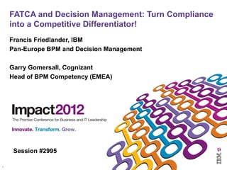 1 
FATCA and Decision Management: Turn Compliance 
into a Competitive Differentiator! 
Francis Friedlander, IBM 
Pan-Europe BPM and Decision Management 
Garry Gomersall, Cognizant 
Head of BPM Competency (EMEA) 
Session #2995 
 