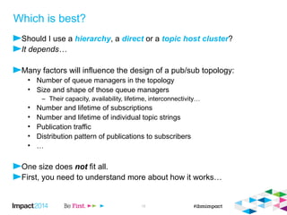 © 2014 IBM Corporation 18 
Which is best? 
 Should I use a hierarchy, a direct or a topic host cluster topic? 
 It depends… 
 Many factors will influence the design of a pub/sub topology: 
 Number of queue managers in the topology 
 Size and shape of those queue managers 
Their capacity, availability, lifetime, interconnectivity… 
 Number and lifetime of subscriptions 
 Number and lifetime of individual topic strings 
 Publication traffic 
 Distribution pattern of publications to subscribers 
 … 
 One size does not fit all. 
 First, you need to understand more about how it works… 
 