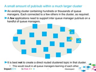 A small amount of pub/sub within a much larger cluster 
 One solution is to create a dedicated overlaid cluster for the queue managers requiring 
publish/subscribe and clustering a direct topic. 
 Optionally use PSCLUS to prevent clustered topic definitions being created in the wider cluster. 
The key is to set it on the full repositories 
© 2014 IBM Corporation 38 
V7.1 
 