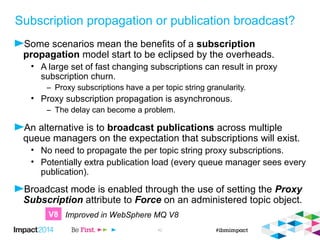  Setting proxy subscription to force generates a wildcarded proxy subscription on all queue 
managers where that topic is seen. 
 All queue managers when in a cluster. 
 Only the queue manager where it is defined when in a hierarchy. 
 Once that is in place there is not a need for individual proxy subscriptions for any sub-topic 
string. 
 This is automatic in WebSphere MQ V8, but requires intervention prior to this 
 Every publication is sent to every queue manager and onto the subscriptions. 
 If no local subscriptions exist for a publication, it is simply discarded. 
© 2014 IBM Corporation 43 
Publication broadcast 
/Orders/# /Orders/# 
/Orders/# 
/Orders/# 
/Orders/# 
/Orders/# 
V8 
TOPIC 
TOPICSTR(‘/Orders’) 
PROXYSUB(FORCE) 
 