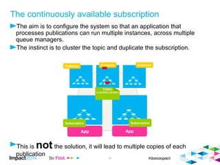 The continuously available subscription 
 The aim is to configure the system so that an application that processes publications can 
run multiple instances, across multiple queue managers. 
 The instinct is to cluster the topic and duplicate the subscription. 
App 
Publisher 
 This is not the solution, it will lead to multiple copies of each publication 
© 2014 IBM Corporation 48 
App 
TOPIC 
CLUSTER(CLUSTER1) 
Subscription Subscription 
 
