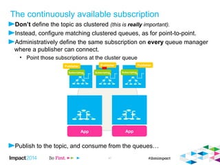 The continuously available subscription 
 Don’t define the topic as clustered (this is really important). 
 Configure matching clustered queues, as for point-to-point and open these point-to-point 
App 
Publisher 
Subscription Subscription 
© 2014 IBM Corporation 49 
queues instead of subscribing. 
 Define the same subscription on every queue manager where a publisher can connect. 
 Point those subscriptions at the cluster queue, leaving the target queue manager blank. 
App 
Publisher 
 Publish to the topic, and consume from the queues… 
Publisher 
Subscription 
 