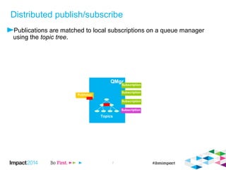 Distributed publish/subscribe 
 And we know how everything revolves around the 
topic tree, dynamically built up in a queue manager 
QMgr 
QMgr 
Topics 
Subscription 
Subscription 
© 2014 IBM Corporation 7 
Publisher 
Subscription 
Subscription 
 