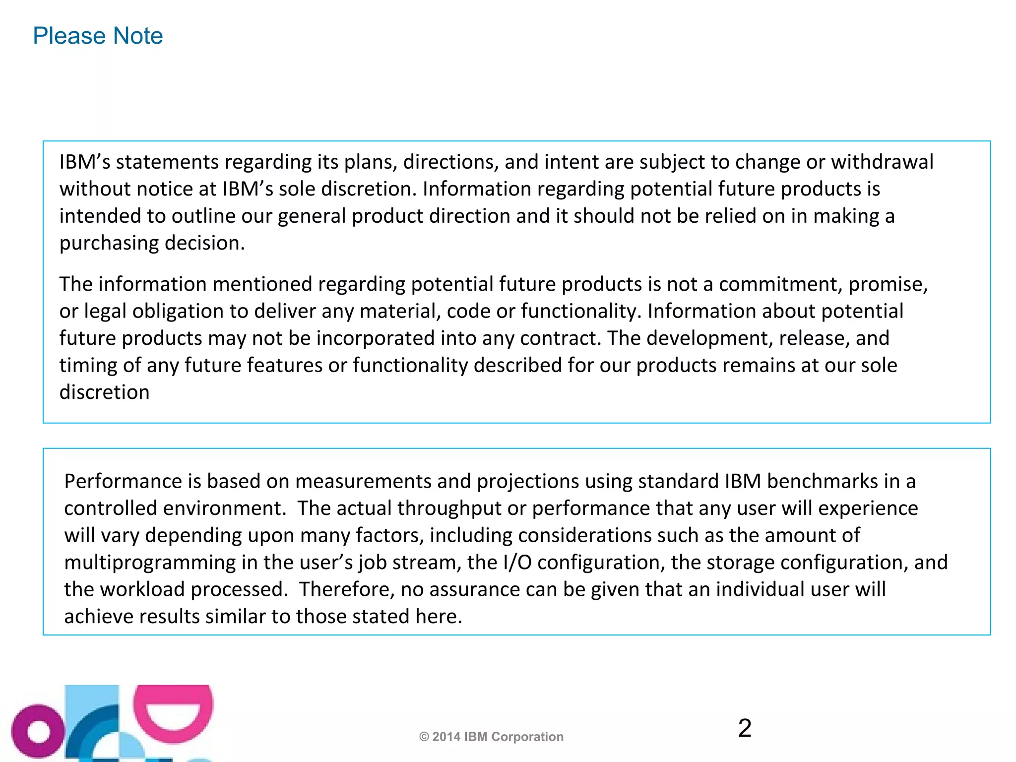 © 2014 IBM Corporation 2 
Please Note 
IBM’s statements regarding its plans, directions, and intent are subject to change or withdrawal 
without notice at IBM’s sole discretion. Information regarding potential future products is 
intended to outline our general product direction and it should not be relied on in making a 
purchasing decision. 
The information mentioned regarding potential future products is not a commitment, promise, 
or legal obligation to deliver any material, code or functionality. Information about potential 
future products may not be incorporated into any contract. The development, release, and 
timing of any future features or functionality described for our products remains at our sole 
discretion 
Performance is based on measurements and projections using standard IBM benchmarks in a 
controlled environment. The actual throughput or performance that any user will experience 
will vary depending upon many factors, including considerations such as the amount of 
multiprogramming in the user’s job stream, the I/O configuration, the storage configuration, and 
the workload processed. Therefore, no assurance can be given that an individual user will 
achieve results similar to those stated here. 
 