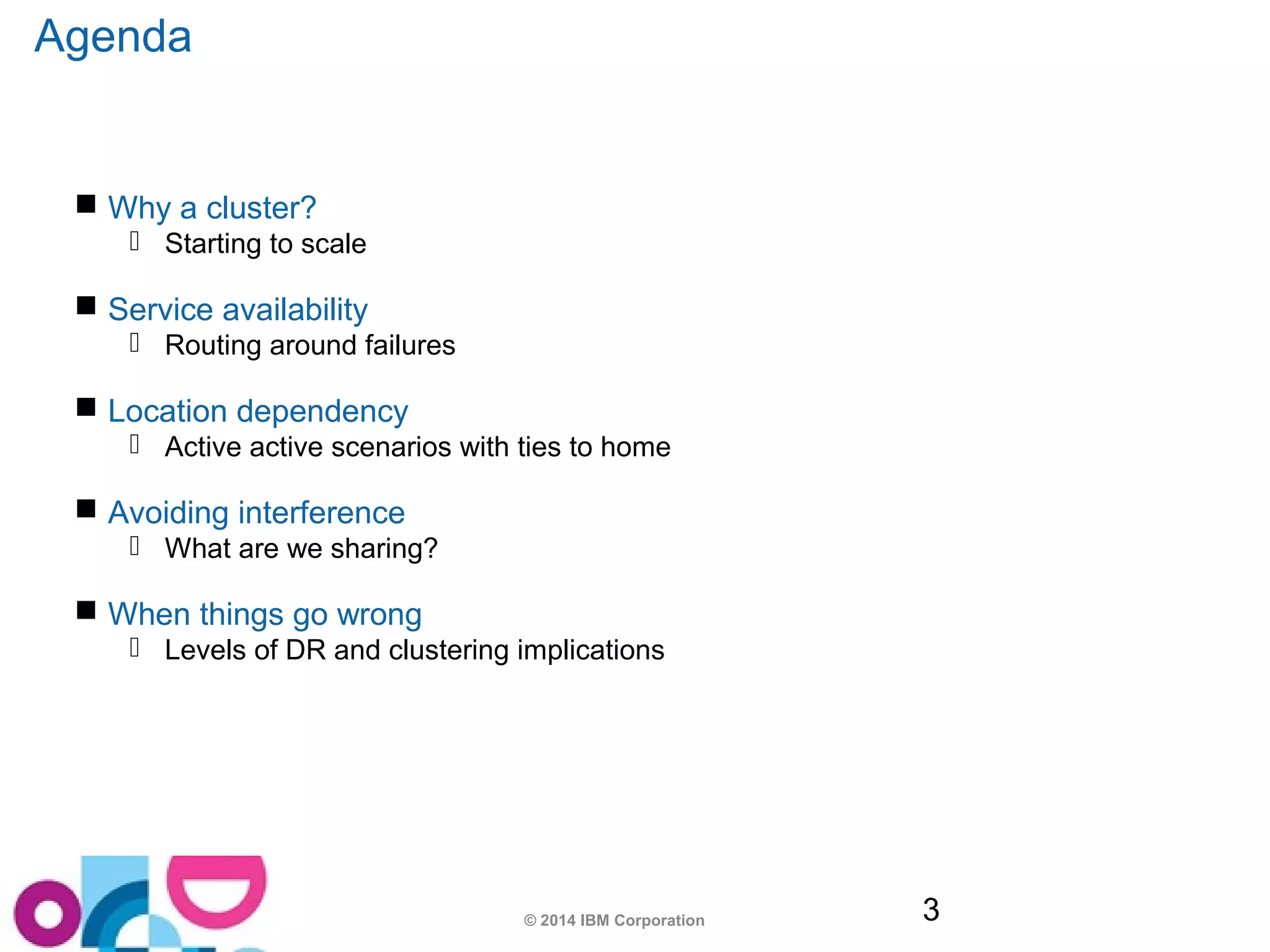 © 2014 IBM Corporation 3 
Agenda 
 Why a cluster? 
 Starting to scale 
 Service availability 
 Routing around failures 
 Location dependency 
 Active active scenarios with ties to home 
 Avoiding interference 
 What are we sharing? 
 When things go wrong 
 Levels of DR and clustering implications 
 