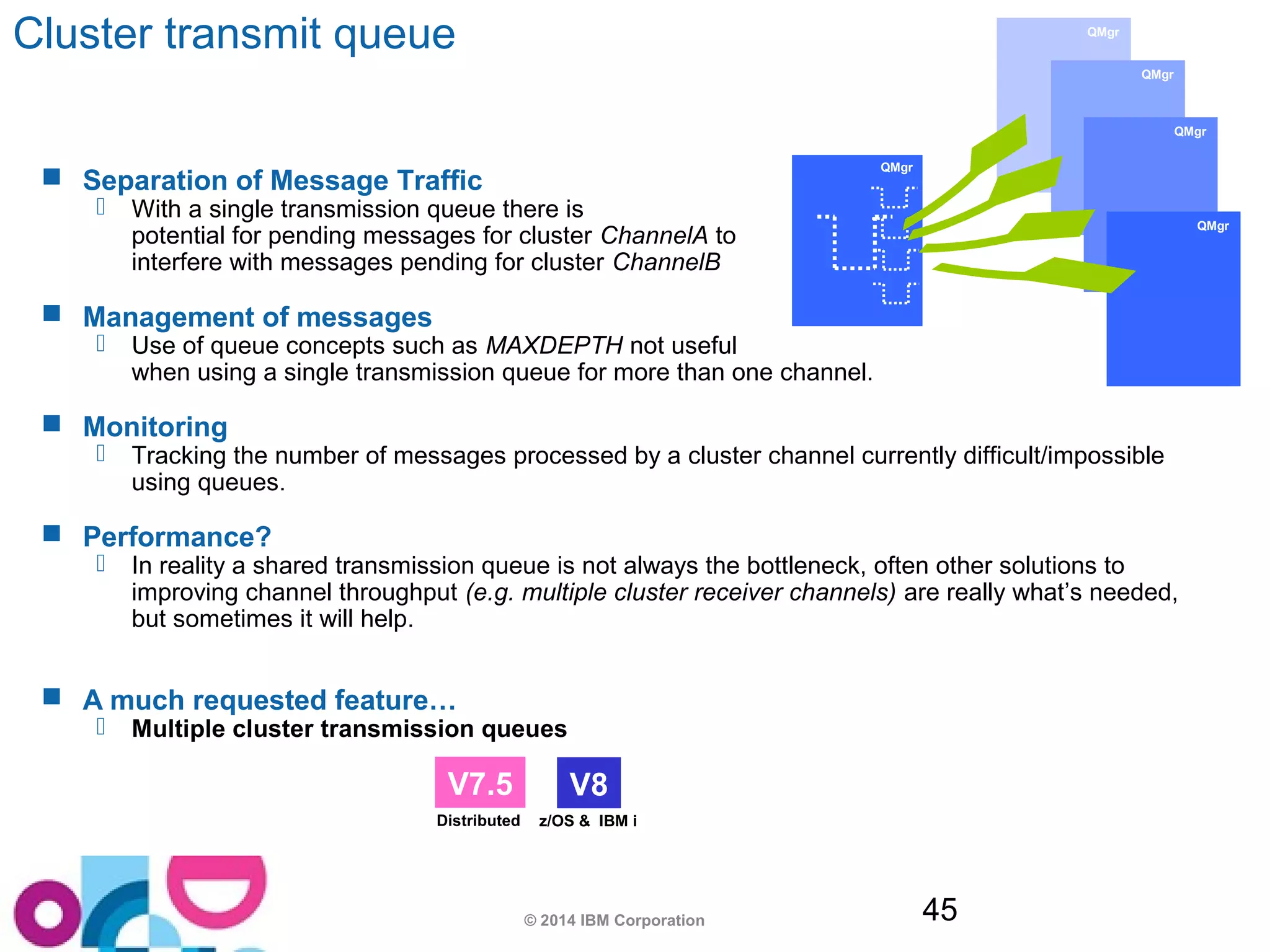 © 2014 IBM Corporation 45 
QMgr 
Cluster transmit queue 
 Separation of Message Traffic 
 With a single transmission queue there is 
potential for pending messages for cluster ChannelA to 
interfere with messages pending for cluster ChannelB 
 Management of messages 
 Use of queue concepts such as MAXDEPTH not useful 
when using a single transmission queue for more than one channel. 
 Monitoring 
 Tracking the number of messages processed by a cluster channel currently difficult/impossible 
using queues. 
 Performance? 
 In reality a shared transmission queue is not always the bottleneck, often other solutions to 
improving channel throughput (e.g. multiple cluster receiver channels) are really what’s needed, 
but sometimes it will help. 
 A much requested feature… 
 Multiple cluster transmission queues 
QMgr 
QMgr 
QMgr 
QMgr 
V7.5 V8 
Distributed z/OS & IBM i 
 