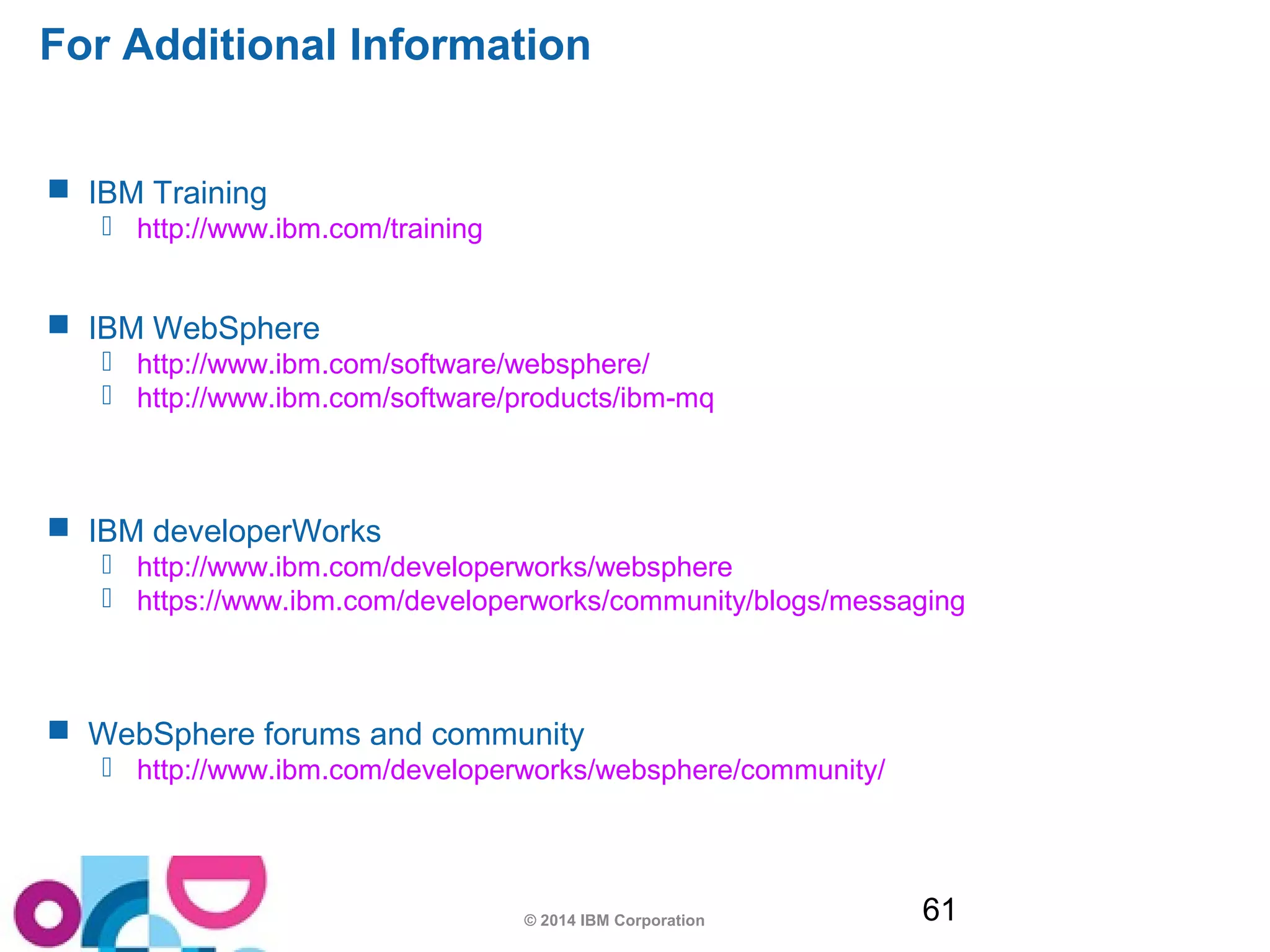 For Additional Information 
© 2014 IBM Corporation 61 
 IBM Training 
 http://www.ibm.com/training 
 IBM WebSphere 
 http://www.ibm.com/software/websphere/ 
 http://www.ibm.com/software/products/ibm-mq 
 IBM developerWorks 
 http://www.ibm.com/developerworks/websphere 
 https://www.ibm.com/developerworks/community/blogs/messaging 
 WebSphere forums and community 
 http://www.ibm.com/developerworks/websphere/community/ 
 