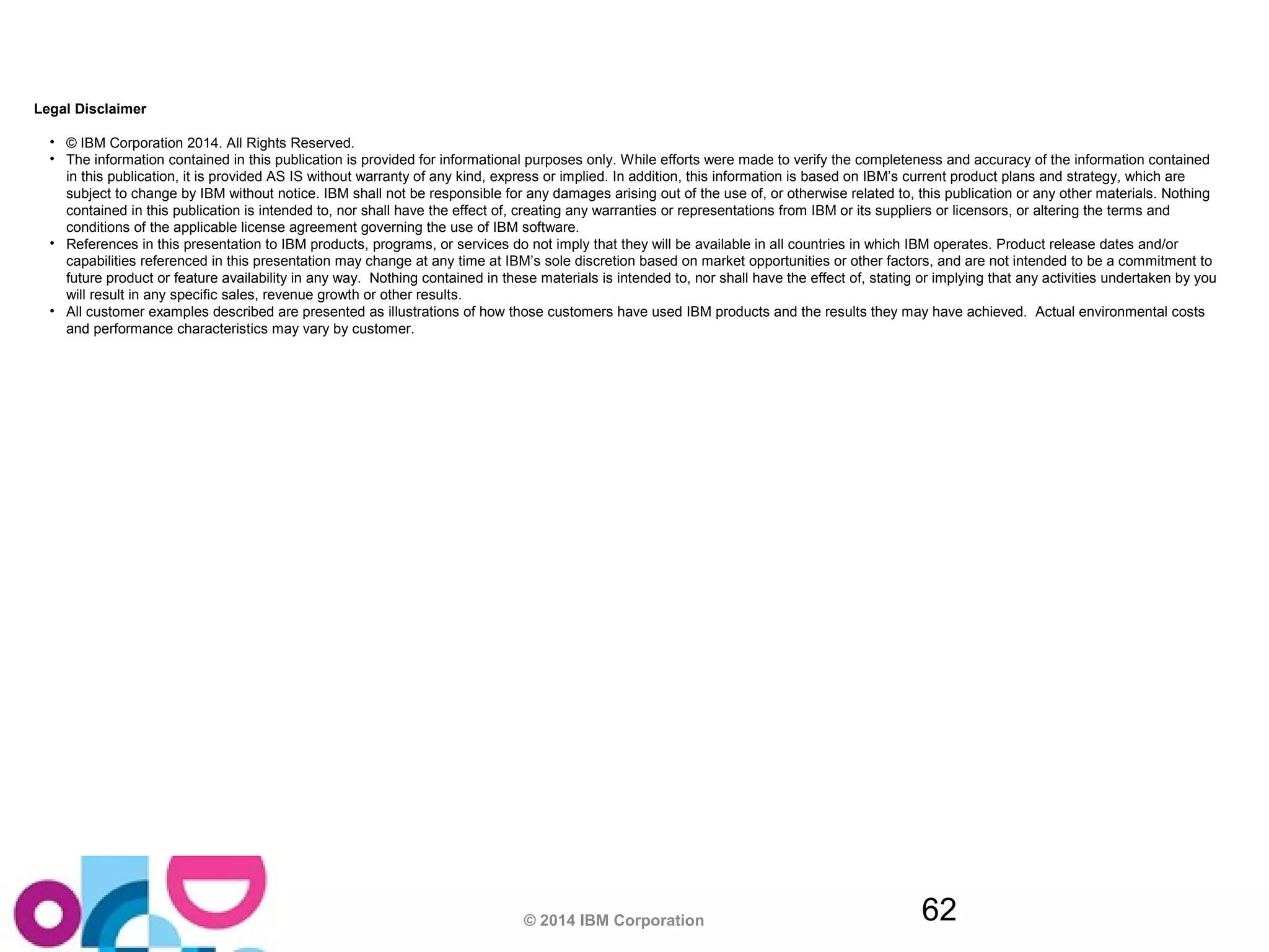 Legal Disclaimer 
• © IBM Corporation 2014. All Rights Reserved. 
• The information contained in this publication is provided for informational purposes only. While efforts were made to verify the completeness and accuracy of the information contained 
in this publication, it is provided AS IS without warranty of any kind, express or implied. In addition, this information is based on IBM’s current product plans and strategy, which are 
subject to change by IBM without notice. IBM shall not be responsible for any damages arising out of the use of, or otherwise related to, this publication or any other materials. Nothing 
contained in this publication is intended to, nor shall have the effect of, creating any warranties or representations from IBM or its suppliers or licensors, or altering the terms and 
conditions of the applicable license agreement governing the use of IBM software. 
• References in this presentation to IBM products, programs, or services do not imply that they will be available in all countries in which IBM operates. Product release dates and/or 
capabilities referenced in this presentation may change at any time at IBM’s sole discretion based on market opportunities or other factors, and are not intended to be a commitment to 
future product or feature availability in any way. Nothing contained in these materials is intended to, nor shall have the effect of, stating or implying that any activities undertaken by you 
will result in any specific sales, revenue growth or other results. 
• All customer examples described are presented as illustrations of how those customers have used IBM products and the results they may have achieved. Actual environmental costs 
and performance characteristics may vary by customer. 
© 2014 IBM Corporation 62 
