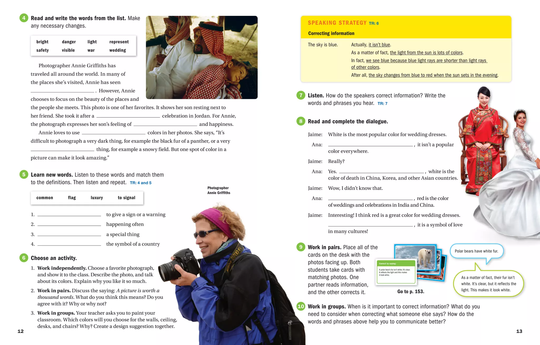 Listen. How do the speakers correct information? Write the
words and phrases you hear. TR: 7
7
7
Speaking Strategy TR: 6
common   flag   luxury   to signal
Photographer Annie Griffiths has
traveled all around the world. In many of
the places she’s visited, Annie has seen
. However, Annie
chooses to focus on the beauty of the places and
the people she meets. This photo is one of her favorites. It shows her son resting next to
her friend. She took it after a celebration in Jordan. For Annie,
the photograph expresses her son’s feeling of and happiness.
Annie loves to use colors in her photos. She says, “It’s
difficult to photograph a very dark thing, for example the black fur of a panther, or a very
thing, for example a snowy field. But one spot of color in a
picture can make it look amazing.”
bright danger light represent
safety visible war wedding
Read and write the words from the list. Make
any necessary changes.
4
Learn new words. Listen to these words and match them
to the definitions. Then listen and repeat. TR: 4 and 5
5
Choose an activity.
1. Work independently. Choose a favorite photograph,
and show it to the class. Describe the photo, and talk
about its colors. Explain why you like it so much.
2. Work in pairs. Discuss the saying: A picture is worth a
thousand words. What do you think this means? Do you
agree with it? Why or why not?
3. Work in groups. Your teacher asks you to paint your
classroom. Which colors will you choose for the walls, ceiling,
desks, and chairs? Why? Create a design suggestion together.
6
Correcting information
Actually, it isn’t blue.
As a matter of fact, the light from the sun is lots of colors.
In fact, we see blue because blue light rays are shorter than light rays
of other colors.
After all, the sky changes from blue to red when the sun sets in the evening.
The sky is blue.
Read and complete the dialogue.
Jaime: White is the most popular color for wedding dresses.
Ana: , it isn’t a popular
		 color everywhere.
Jaime:	Really?
Ana: Yes. , white is the
		 color of death in China, Korea, and other Asian countries.
Jaime:	
Wow, I didn’t know that.
Ana: , red is the color
		 of weddings and celebrations in India and China.
Jaime:	
Interesting! I think red is a great color for wedding dresses.
		 , it is a symbol of love
		 in many cultures!
7
8
Work in pairs. Place all of the
cards on the desk with the
photos facing up. Both
students take cards with
matching photos. One
partner reads information,
and the other corrects it.
7
9
Work in groups. When is it important to correct information? What do you
need to consider when correcting what someone else says? How do the
words and phrases above help you to communicate better?
7
10
Polar bears have white fur.
As a matter of fact, their fur isn’t
white. It’s clear, but it reflects the
light. This makes it look white.
Go to p. 153.
1. to give a sign or a warning
2. happening often
3. a special thing
4. the symbol of a country
Photographer
Annie Griffiths
12 13
OWI_1_SE_09313_008-023_U01_CR2.indd 12-13 4/26/16 7:13 AM
 