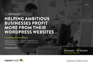 HELPING AMBITIOUS
BUSINESSES PROFIT
MORE FROM THEIR
WORDPRESS WEBSITES
01268 858292 020 3355 8747
LONDONESSEX
www.impactmedia.co.uk
Supporting Your Digital JourneyTM
Building, supporting and constantly evolving WordPress
powered websites to deliver next-level user experiences
and digital solutions.
build.support.evolve.
IMMS/01
THE WORDPRESS ONLY DIGITAL AGENCY
 