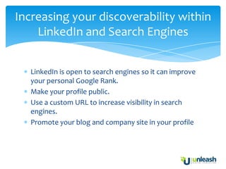 Increasing your discoverability within
    LinkedIn and Search Engines


   LinkedIn is open to search engines so it can improve
   your personal Google Rank.
   Make your profile public.
   Use a custom URL to increase visibility in search
   engines.
   Promote your blog and company site in your profile
 
