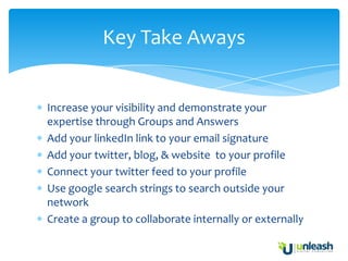 Key Take Aways


Increase your visibility and demonstrate your
expertise through Groups and Answers
Add your linkedIn link to your email signature
Add your twitter, blog, & website to your profile
Connect your twitter feed to your profile
Use google search strings to search outside your
network
Create a group to collaborate internally or externally
 
