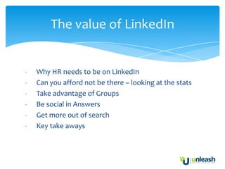 The value of LinkedIn


-   Why HR needs to be on LinkedIn
-   Can you afford not be there – looking at the stats
-   Take advantage of Groups
-   Be social in Answers
-   Get more out of search
-   Key take aways
 