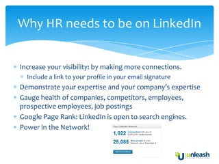 Why HR needs to be on LinkedIn


Increase your visibility: by making more connections.
  Include a link to your profile in your email signature
Demonstrate your expertise and your company’s expertise
Gauge health of companies, competitors, employees,
prospective employees, job postings
Google Page Rank: LinkedIn is open to search engines.
Power in the Network!
 
