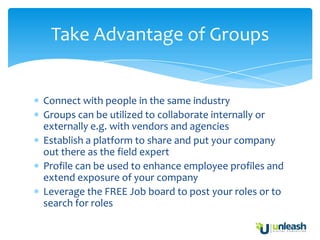 Take Advantage of Groups


Connect with people in the same industry
Groups can be utilized to collaborate internally or
externally e.g. with vendors and agencies
Establish a platform to share and put your company
out there as the field expert
Profile can be used to enhance employee profiles and
extend exposure of your company
Leverage the FREE Job board to post your roles or to
search for roles
 