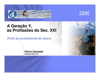 A Geração Y,
as Profissões do Sec. XXI
Perfil do profissional do futuro



            Flavio Carazato
            fcaraz@br.ibm.com
 