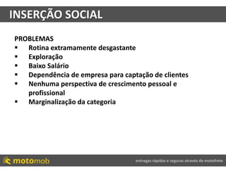 entregas rápidas e seguras através de motofrete
INSERÇÃO SOCIAL
PROBLEMAS
 Rotina extramamente desgastante
 Exploração
 Baixo Salário
 Dependência de empresa para captação de clientes
 Nenhuma perspectiva de crescimento pessoal e
profissional
 Marginalização da categoria
 