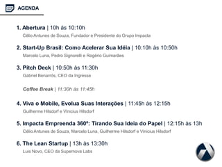 2. Start-Up Brasil: Como Acelerar Sua Idéia | 10:10h às 10:50h
Marcelo Luna, Pedro Signorelli e Rogério Guimarães
3. Pitch Deck | 10:50h às 11:30h
Gabriel Benarrós, CEO da Ingresse
Coffee Break | 11:30h às 11:45h
4. Viva o Mobile, Evolua Suas Interações | 11:45h às 12:15h
Guilherme Hilsdorf e Vinicius Hilsdorf
5. Impacta Empreenda 360º: Tirando Sua Ideia do Papel | 12:15h às 13h
Célio Antunes de Souza, Marcelo Luna, Guilherme Hilsdorf e Vinicius Hilsdorf
6. The Lean Startup | 13h às 13:30h
Luis Novo, CEO da Supernova Labs
AGENDA
1. Abertura | 10h às 10:10h
Célio Antunes de Souza, Fundador e Presidente do Grupo Impacta
 