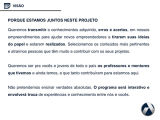 Queremos transmitir o conhecimentos adquirido, erros e acertos, em nossos
empreendimentos para ajudar novos empreendedores a tirarem suas ideias
do papel e estarem realizados. Selecionamos os conteúdos mais pertinentes
e atraímos pessoas que têm muito a contribuir com os seus projetos.
Queremos ser pra vocês e jovens de todo o país os professores e mentores
que tivemos e ainda temos, e que tanto contribuíram para estarmos aqui.
Não pretendemos ensinar verdades absolutas. O programa será interativo e
envolverá troca de experiências e conhecimento entre nós e vocês.
VISÃO
PORQUE ESTAMOS JUNTOS NESTE PROJETO
 