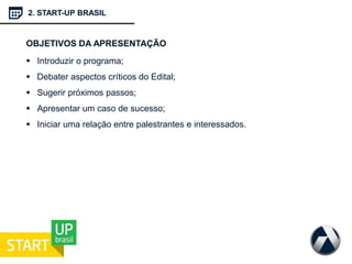 2. START-UP BRASIL
OBJETIVOS DA APRESENTAÇÃO
 Introduzir o programa;
 Debater aspectos críticos do Edital;
 Sugerir próximos passos;
 Apresentar um caso de sucesso;
 Iniciar uma relação entre palestrantes e interessados.
 