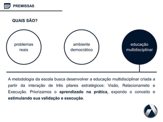 A metodologia da escola busca desenvolver a educação multidisciplinar criada a
partir da interação de três pilares estratégicos: Visão, Relacionameto e
Execução. Priorizamos o aprendizado na prática, expondo o conceito e
estimulando sua validação e execução.
problemas
reais
ambiente
democrático
educação
multidisciplinar
PREMISSAS
QUAIS SÃO?
 