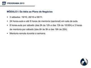 PROGRAMA 2013
MÓDULO I: Da Idéia ao Plano de Negócios
 3 sábados: 19/10, 26/10 e 09/11.
 24 horas-aula e até 9 horas de mentoria (opcional) em sala de aula.
 8 horas-aula por sábado (das 9h às 12h e das 13h às 18:00h) e 3 horas
de mentoria por sábado (das 8h às 9h e das 18h às 20h).
 Mentoria remota durante a semana.
 