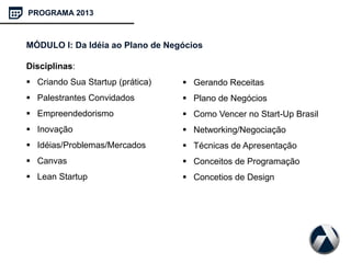 PROGRAMA 2013
MÓDULO I: Da Idéia ao Plano de Negócios
Disciplinas:
 Criando Sua Startup (prática)
 Palestrantes Convidados
 Empreendedorismo
 Inovação
 Idéias/Problemas/Mercados
 Canvas
 Lean Startup
 Gerando Receitas
 Plano de Negócios
 Como Vencer no Start-Up Brasil
 Networking/Negociação
 Técnicas de Apresentação
 Conceitos de Programação
 Concetios de Design
 