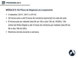 PROGRAMA 2013
MÓDULO II: Do Plano de Negócios ao Lançamento
 3 sábados: 23/11, 30/11 e 07/12.
 34 horas-aula e até 9 horas de mentoria (opcional) em sala de aula.
 8 horas-aula por sábado (das 9h às 12h e das 13h às 18:00h), 10h
online de Mídia Digital e até 3 horas de mentoria por sábado (das 8h às
9h e das 18h às 20h).
 Mentoria remota durante a semana.
 