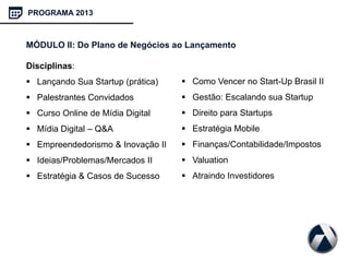 PROGRAMA 2013
MÓDULO II: Do Plano de Negócios ao Lançamento
Disciplinas:
 Lançando Sua Startup (prática)
 Palestrantes Convidados
 Curso Online de Mídia Digital
 Mídia Digital – Q&A
 Empreendedorismo & Inovação II
 Ideias/Problemas/Mercados II
 Estratégia & Casos de Sucesso
 Como Vencer no Start-Up Brasil II
 Gestão: Escalando sua Startup
 Direito para Startups
 Estratégia Mobile
 Finanças/Contabilidade/Impostos
 Valuation
 Atraindo Investidores
 