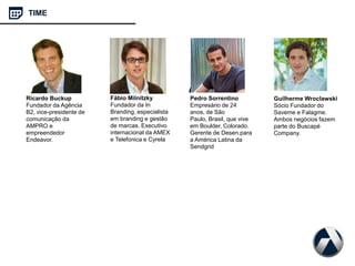 TIME
Ricardo Buckup
Fundador da Agência
B2, vice-presidente de
comunicação da
AMPRO e
empreendedor
Endeavor.
Fábio Milnitzky
Fundador da In
Branding, especialista
em branding e gestão
de marcas. Executivo
internacional da AMEX
e Telefonica e Cyrela
Pedro Sorrentino
Empresário de 24
anos, de São
Paulo, Brasil, que vive
em Boulder, Colorado.
Gerente de Desen.para
a América Latina da
Sendgrid
Guilherme Wroclawski
Sócio Fundador do
Saveme e Falagme.
Ambos negócios fazem
parte do Buscapé
Company.
 