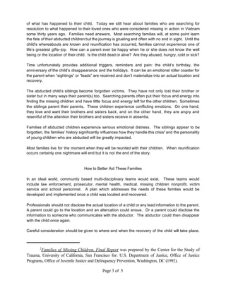 of what has happened to their child. Today we still hear about families who are searching for
resolution to what happened to their loved ones who were considered missing in action in Vietnam
some thirty years ago. Families need answers. Most searching families will, at some point learn
the fate of their abducted children but the journey is grueling and often with no end in sight. Until the
child’s whereabouts are known and reunification has occurred, families cannot experience one of
life’s greatest gifts–joy. How can a parent ever be happy when he or she does not know the well
being or the location of their child. Is the child dead or alive? Are they abused, hungry, cold or sick?

Time unfortunately provides additional triggers, reminders and pain: the child’s birthday, the
anniversary of the child’s disappearance and the holidays. It can be an emotional roller coaster for
the parent when “sightings” or “leads” are received and don’t materialize into an actual location and
recovery.

The abducted child’s siblings become forgotten victims. They have not only lost their brother or
sister but in many ways their parent(s) too. Searching parents often put their focus and energy into
finding the missing children and have little focus and energy left for the other children. Sometimes
the siblings parent their parents. These children experience conflicting emotions. On one hand,
they love and want their brothers and sisters back, and on the other hand, they are angry and
resentful of the attention their brothers and sisters receive in absentia.

Families of abducted children experience serious emotional distress. The siblings appear to be
forgotten, the families’ history significantly influences how they handle this crisis2 and the personality
of young children who are abducted will be greatly impacted.

Most families live for the moment when they will be reunited with their children. When reunification
occurs certainly one nightmare will end but it is not the end of the story.



                                   How to Better Aid These Families

In an ideal world, community based multi-disciplinary teams would exist. These teams would
include law enforcement, prosecutor, mental health, medical, missing children nonprofit, victim
service and school personnel. A plan which addresses the needs of these families would be
developed and implemented once a child was located and recovered.

Professionals should not disclose the actual location of a child or any lead information to the parent.
A parent could go to the location and an altercation could ensue. Or a parent could disclose the
information to someone who communicates with the abductor. The abductor could then disappear
with the child once again.

Careful consideration should be given to where and when the recovery of the child will take place.



        2
       Families of Missing Children, Final Report was prepared by the Center for the Study of
Trauma, University of California, San Francisco for: U.S. Department of Justice, Office of Justice
Programs, Office of Juvenile Justice and Delinquency Prevention, Washington, DC (1992).

                                              Page 3 of 5
 
