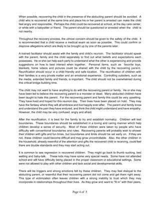 When possible, recovering the child in the presence of the abducting parent should be avoided. A
child who is recovered at the same time and place his or her parent is arrested can make the child
feel angry and responsible. Perhaps the child could be recovered at school, at the day care center,
or while with a babysitter or friend. The parent should be questioned or arrested when the child is
not nearby.

Throughout the recovery process, the utmost concern should be given to the safety of the child. It
is recommended that a child receive a medical exam as soon as possible. This could confirm or
disprove allegations which are likely to be brought up by one of the parents later.

A trained facilitator should assist with the family and child’s reunion. The facilitator should speak
with the parent, family and the child separately to find out what beliefs and expectations each
possesses. He or she can help each party to understand what the other is experiencing and provide
suggestions on how to best interact when together. Personal items, such as favorite toys,
blankets, home videos and pictures could be shared with the child by the recovering parent.
Reunification should occur in a child friendly and safe location. The reunification of children with
their families is a very private matter and an emotional experience. Controlling outsiders, such as
the media, extended family and friends, is important. The child should not be overwhelmed during
this critical bridge building time.

The child may not want to have anything to do with the recovering parent or family. He or she may
have been led to believe the recovering parent is a monster or dead. Many abducted children have
been taught to hate this parent. For the recovering parent and family this could be very upsetting.
They have lived and hoped for this reunion day. Their lives have been placed on hold. They may
have the fantasy where they will all embrace and live happily ever after. The parent and family know
and understand the pain they have endured, and think the child might understand and have empathy.
However, the child may be very confused, angry and afraid.

After the reunification, it is best for the family to try and establish normalcy. Children will test
boundaries. These boundaries should be established in a loving and caring manner which help
children develop a sense of security. Most of these children were taken by people who have
difficulty with conventional boundaries and rules. Recovering parents will probably wish to shower
their children with gifts and fun times, but boundaries and limits should be set early on. If they are
not, these children could become difficult and may grow uncontrollable. Also, the other children in
the household, already resentful of the attention and gifts the recovered child is receiving, could feel
there are double standards and they may start acting out.

It is common to see regression in recovered children. They might go back to thumb sucking, bed
wetting and baby-talk. These kids may have some very special needs. Some have not attended
school and will have difficulty being placed in the proper classroom or educational settings. Some
were not allowed to play with other children and lack social and developmental skills.

There will be triggers and strong emotions felt by these children. They may feel disloyal to the
abducting parent, or resentful that their recovering parent did not come and get them right away.
This type of victimization often leaves children with a strong inability to trust which they may
incorporate in relationships throughout their lives. As they grow and want to “fit in” with their peers,


                                             Page 4 of 5
 