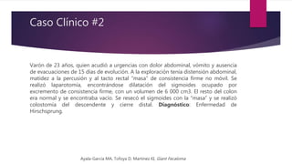 Caso Clínico #2
Varón de 23 años, quien acudió a urgencias con dolor abdominal, vómito y ausencia
de evacuaciones de 15 días de evolución. A la exploración tenía distensión abdominal,
matidez a la percusión y al tacto rectal “masa” de consistencia firme no móvil. Se
realizó laparotomía, encontrándose dilatación del sigmoides ocupado por
excremento de consistencia firme, con un volumen de 6 000 cm3. El resto del colon
era normal y se encontraba vacío. Se resecó el sigmoides con la “masa” y se realizó
colostomía del descendente y cierre distal. Diagnóstico: Enfermedad de
Hirschsprung.
Ayala-Garcia MA, Tofoya D, Martinez KI, Giant Fecaloma
 