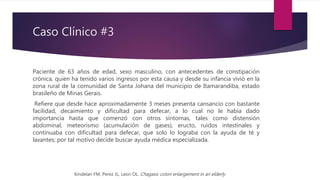 Caso Clínico #3
Paciente de 63 años de edad, sexo masculino, con antecedentes de constipación
crónica, quien ha tenido varios ingresos por esta causa y desde su infancia vivió en la
zona rural de la comunidad de Santa Johana del municipio de Itamarandiba, estado
brasileño de Minas Gerais.
Refiere que desde hace aproximadamente 3 meses presenta cansancio con bastante
facilidad, decaimiento y dificultad para defecar, a lo cual no le había dado
importancia hasta que comenzó con otros síntomas, tales como distensión
abdominal, meteorismo (acumulación de gases), eructo, ruidos intestinales y
continuaba con dificultad para defecar, que solo lo lograba con la ayuda de té y
laxantes; por tal motivo decide buscar ayuda médica especializada.
Kindelan FM, Perez JL, Leon OL. Chagasic colon enlargement in an elderly
 