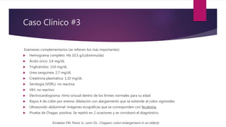 Caso Clínico #3
Exámenes complementarios (se refieren los más importantes)
 Hemograma completo: Hb 10,5 g/L(disminuida)
 Ácido úrico: 3,4 mg/dL
 Triglicéridos: 114 mg/dL
 Urea sanguínea: 2,7 mg/dL
 Creatinina plasmática: 1,10 mg/dL
 Serología (VDRL): no reactiva
 VIH: no reactivo
 Electrocardiograma: ritmo sinusal dentro de los límites normales para su edad
 Rayos X de colón por enema: dilatación con alargamiento que se extiende al colon sigmoides.
 Ultrasonido abdominal: imágenes ecográficas que se corresponden con fecaloma.
 Prueba de Chagas: positiva. Se repitió en 2 ocasiones y se corroboró el diagnóstico.
Kindelan FM, Perez JL, Leon OL. Chagasic colon enlargement in an elderly
 