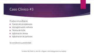 Caso Clínico #3
Pruebas inmunológicas
 Fijación del complemento
 Hemaglutinación indirecta
 Técnica de ELISA
 Aglutinación directa
 Aglutinación de partículas
Se corroboró su positividad.
Kindelan FM, Perez JL, Leon OL. Chagasic colon enlargement in an elderly
 