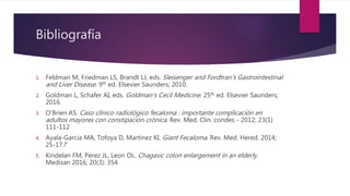 Bibliografía
1. Feldman M, Friedman LS, Brandt LJ, eds. Sleisenger and Fordtran's Gastrointestinal
and Liver Disease. 9th ed. Elsevier Saunders; 2010.
2. Goldman L, Schafer AI, eds. Goldman's Cecil Medicine. 25th ed. Elsevier Saunders;
2016.
3. O'Brien AS. Caso clínico radiológico fecaloma : importante complicación en
adultos mayores con constipación crónica. Rev. Med. Clin. condes - 2012; 23(1)
111-112
4. Ayala-Garcia MA, Tofoya D, Martinez KI. Giant Fecaloma. Rev. Med. Hered. 2014;
25-177
5. Kindelan FM, Perez JL, Leon OL. Chagasic colon enlargement in an elderly.
Medisan 2016; 20(3): 354
 