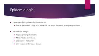 Epidemiología
 La causa más común es el estreñimiento
 Este se presenta en 2-27% de la población, con mayor frecuencia en mujeres y ancianos.
 Factores de Riesgo:
 Reposo prolongado en cama
 Malos hábitos alimenticios
 Uso excesivo de laxantes
 Vivir en zona endémica de Chagas
 