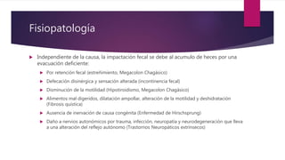 Fisiopatología
 Independiente de la causa, la impactación fecal se debe al acumulo de heces por una
evacuación deficiente:
 Por retención fecal (estreñimiento, Megacolon Chagásico)
 Defecación disinérgica y sensación alterada (incontinencia fecal)
 Disminución de la motilidad (Hipotiroidismo, Megacolon Chagásico)
 Alimentos mal digeridos, dilatación ampollar, alteración de la motilidad y deshidratación
(Fibrosis quística)
 Ausencia de inervación de causa congénita (Enfermedad de Hirschsprung)
 Daño a nervios autonómicos por trauma, infección, neuropatía y neurodegeneración que lleva
a una alteración del reflejo autónomo (Trastornos Neuropáticos extrínsecos)
 