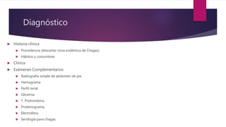 Díagnóstico
 Historia clínica
 Procedencia (descartar zona endémica de Chagas)
 Hábitos y costumbres
 Clínica
 Exámenes Complementarios
 Radiografía simple de abdomen de pie
 Hemograma
 Perfil renal.
 Glicemia
 T. Protrombina
 Proteinograma.
 Electrolitos.
 Serología para chagas.
 