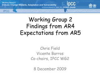 Working Group 2
  Findings from AR4
Expectations from AR5

        Chris Field
      Vicente Barros
   Co-chairs, IPCC WG2

    8 December 2009
 