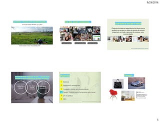 9/29/2016
3
The Fourth Industrial Revolution | at a glance
Contexto: mundo em transformação..
World Economic Forum Annual Meeting 2016
Sempre compartilhandoSempre conectado Sempre informado
Era dos smart customers…
cus·tom·er ex·pe·ri·ence
Conjunto de todas as experiências do cliente com o
produto ou serviço em todos os pontos de contato
disponíveis em todo o processo de compra, uso e
recomendação.
http://en.wikipedia.org/wiki/Customer_experience
It is about
Human
centered
It is not about
product
It is about
experiences
A forma de fazer negócios mudou – porque seus
clientes e suas expectativas tambem mudaram.
Agenda
Estrutura da cúpula da catredal Florença - Italia
Salvadori, Mario. WhyBuildings St and Up. WW Norton & Company. New York, 199cate0.
Contexto: mundo em transformação
4
Q&A6
3
Design Thinking como ferramenta para inovar..
5 DT na prática
Abertura1
Quebrando paradigmas.2
Design...
Design - dɪ'zajn/
substantivomasculinodes.ind
1.1.
2.a concepçãode um produto (máquina,
utensílio,mobiliário,embalagem,
publicação etc.), esp. no que se refere à
sua forma física e funcionalidade.
3.2.
4.p.met. o produto desta concepção.
 