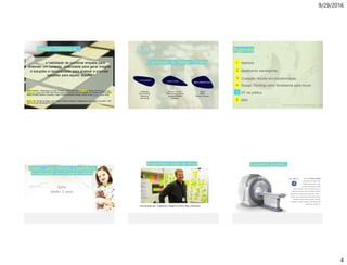 9/29/2016
4
Design Thinking é…
…… … a habilidade de combinar empatia para
entender um contexto, criatividade para gerar insights
e soluções e racionalidade para analisar e priorizar
soluções para aquele desafio
Robert McKim’s: “Experiences in Visual Thinking” (1973) influenced Rolf Faste’s director of the Stanford Joint
Program in Design from 1984–2003 which popularized the term and was adapted for business by IDEO’s David
Kelley (founded Stanford University’s Hasso Plattner Institute of Design, known as the d.school. (anos 2000)
Brown, Tim. Change by Design: How Design Thinking Transforms Organizations and Inspires Innovation. 2009
http://www.ideo.com/people/tim-brown
O processo de Design Thinking
E N T E N D E R I D E A L I Z A R
I M P L E M E N T A R
Tendênicas
Benchmarking
Shadowing
Interviewing
Analisar o desafio
Brainstorming sobre as
possíveis soluções
Prototype
Testar
Validar
Refinar o conceito
Agenda
Estrutura da cúpula da catredal Florença - Italia
Salvadori, Mario. WhyBuildings St and Up. WW Norton & Company. New York, 199cate0.
Contexto: mundo em transformação
4
Q&A6
3
Design Thinking como ferramenta para inovar..
5 DT na prática
Abertura1
Quebrando paradigmas.2
Oracle . CX Strategy & Design Workshop . DesigningCX.com
Sofia
Idade: 7 anos
Desafio: como melhorar a experiência
na realização de um exame médico
Oracle . CX Strategy & Design Workshop . DesigningCX.com
Engenheiro (lider do time)
Time formado por: Engenheiro, Designer, medico, Mae, enfermeira.
Oracle . CX Strategy & Design Workshop . DesigningCX.com
Excelente produto..
The new GE Optima MR360
is well suited for a wide range
of MR scanning needs – with
the ease of operation to help
make a clinician’s staff more productive. For
streamlining routine scans, the Optima MR360
incorporates an express exam approach to MR. It
includes many intuitive and automated functions
that help increase patient comfort, operator
confidence, image consistency, and professional
satisfaction of MR staff.
 