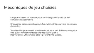 Les jeux utilisent un narratif pour sortir les joueurs(-ses) de leur
complexité quotidienne.
Chaque jeu est construit autour d’un rythme très court qui mène à un
debrieﬁng.
Tous les mini-jeux suivent la même structure et ont été construits pour
être quasi indépendants les uns des autres (2 et 4)
Des variantes utilisant le 2 et le 4 peuvent être utilisés.
Mécaniques de jeu choisies
 