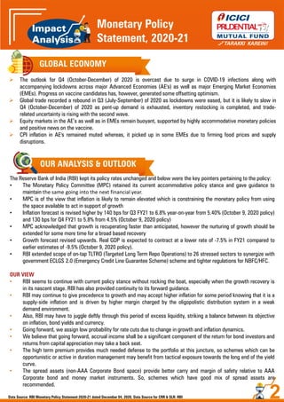 GLOBAL ECONOMY
 The outlook for Q4 (October-December) of 2020 is overcast due to surge in COVID-19 infections along with
accompanying lockdowns across major Advanced Economies (AE's) as well as major Emerging Market Economies
(EMEs). Progress on vaccine candidates has, however, generated some offsetting optimism.
 Global trade recorded a rebound in Q3 (July-September) of 2020 as lockdowns were eased, but it is likely to slow in
Q4 (October-December) of 2020 as pent-up demand is exhausted, inventory restocking is completed, and trade-
related uncertainty is rising with the second wave.
 Equity markets in the AE’s as well as in EMEs remain buoyant, supported by highly accommodative monetary policies
and positive news on the vaccine.
 CPI inflation in AE's remained muted whereas, it picked up in some EMEs due to firming food prices and supply
disruptions.
OUR ANALYSIS & OUTLOOK
The Reserve Bank of India (RBI) kept its policy rates unchanged and below were the key pointers pertaining to the policy:
• The Monetary Policy Committee (MPC) retained its current accommodative policy stance and gave guidance to
maintain the same going into the next financial year.
• MPC is of the view that inflation is likely to remain elevated which is constraining the monetary policy from using
the space available to act in support of growth
• Inflation forecast is revised higher by 140 bps for Q3 FY21 to 6.8% year-on-year from 5.40% (October 9, 2020 policy)
and 130 bps for Q4 FY21 to 5.8% from 4.5% (October 9, 2020 policy)
• MPC acknowledged that growth is recuperating faster than anticipated, however the nurturing of growth should be
extended for some more time for a broad based recovery
• Growth forecast revised upwards. Real GDP is expected to contract at a lower rate of -7.5% in FY21 compared to
earlier estimates of -9.5% (October 9, 2020 policy).
• RBI extended scope of on-tap TLTRO (Targeted Long Term Repo Operations) to 26 stressed sectors to synergize with
government ECLGS 2.0 (Emergency Credit Line Guarantee Scheme) scheme and tighter regulations for NBFC/HFC.
OUR VIEW
• RBI seems to continue with current policy stance without rocking the boat, especially when the growth recovery is
in its nascent stage. RBI has also provided continuity to its forward guidance.
• RBI may continue to give precedence to growth and may accept higher inflation for some period knowing that it is a
supply-side inflation and is driven by higher margin charged by the oligopolistic distribution system in a weak
demand environment.
• Also, RBI may have to juggle deftly through this period of excess liquidity, striking a balance between its objective
on inflation, bond yields and currency.
• Going forward, we assign low probability for rate cuts due to change in growth and inflation dynamics.
• We believe that going forward, accrual income shall be a significant component of the return for bond investors and
returns from capital appreciation may take a back seat.
• The high term premium provides much needed defense to the portfolio at this juncture, so schemes which can be
opportunistic or active in duration management may benefit from tactical exposure towards the long end of the yield
curve.
• The spread assets (non-AAA Corporate Bond space) provide better carry and margin of safety relative to AAA
Corporate bond and money market instruments. So, schemes which have good mix of spread assets are
recommended.
2
Monetary Policy
Statement, 2020-21
Data Source: RBI Monetary Policy Statement 2020-21 dated December 04, 2020, Data Source for CRR & SLR: RBI
 