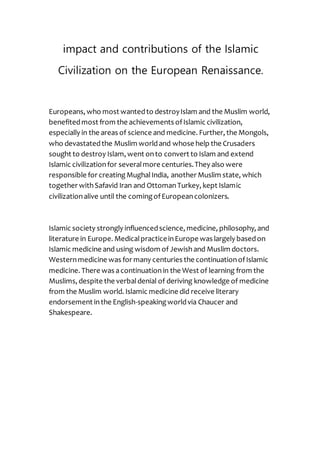 impact and contributions of the Islamic
Civilization on the European Renaissance.
Europeans, who most wantedto destroyIslam and the Muslim world,
benefitedmost from the achievements ofIslamic civilization,
especially in the areas of science and medicine. Further, the Mongols,
who devastatedthe Muslim worldand whose help the Crusaders
sought to destroy Islam, went onto convert to Islam and extend
Islamic civilizationfor severalmore centuries.They also were
responsible for creatingMughalIndia, another Muslim state, which
together withSafavid Iran and OttomanTurkey, kept Islamic
civilizationalive until the comingofEuropeancolonizers.
Islamic society strongly influencedscience, medicine, philosophy, and
literature in Europe. MedicalpracticeinEurope was largely basedon
Islamic medicine and using wisdom of Jewishand Muslim doctors.
Westernmedicine was for many centuries the continuationofIslamic
medicine. There was acontinuationin the West of learning from the
Muslims, despite the verbaldenial of deriving knowledge of medicine
from the Muslim world. Islamic medicine did receive literary
speakingworldvia Chaucer and-endorsement inthe English
Shakespeare.
 