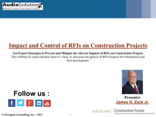© Navigant Consulting, Inc. - 2015 1
Impact and Control of RFIs on Construction Projects
Presenter
James G. Zack Jr.
Follow us :
Get Expert Strategies to Prevent and Mitigate the Adverse Impacts of RFIs on Construction Projects
This webinar by expert speaker James G. Zack, Jr. discusses the genesis of RFIs (request for information) and
their development.
 