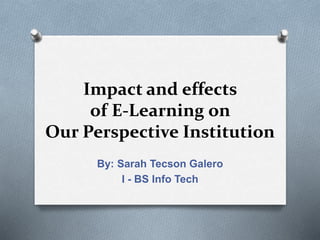 Impact and effects
of E-Learning on
Our Perspective Institution
By: Sarah Tecson Galero
I - BS Info Tech
 